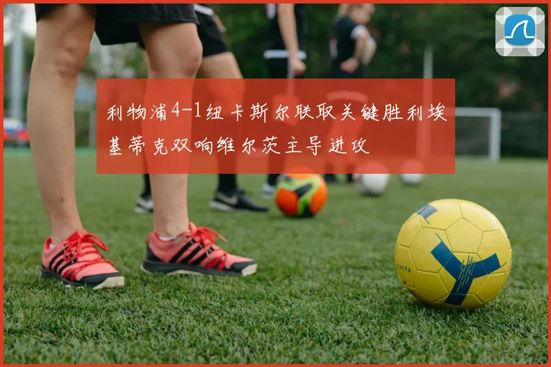 利物浦4-1纽卡斯尔联取关键胜利埃基蒂克双响维尔茨主导进攻