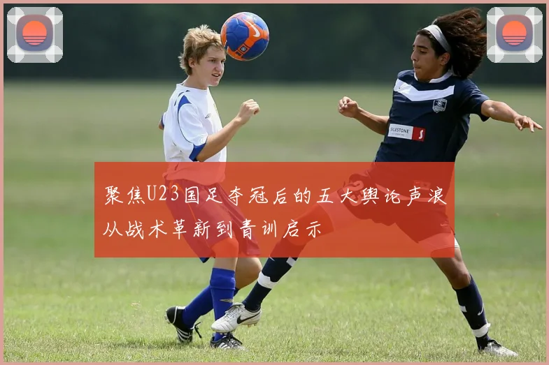 聚焦U23国足夺冠后的五大舆论声浪从战术革新到青训启示